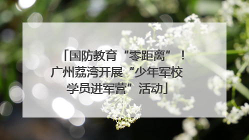 国防教育“零距离”！广州荔湾开展“少年军校学员进军营”活动
