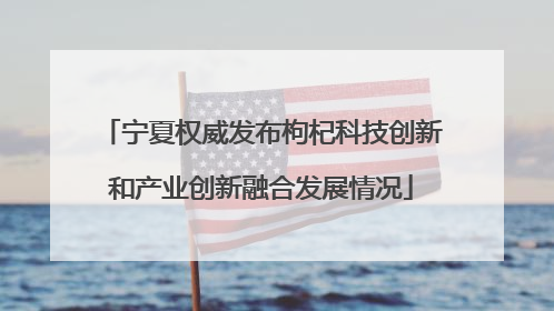 宁夏权威发布枸杞科技创新和产业创新融合发展情况