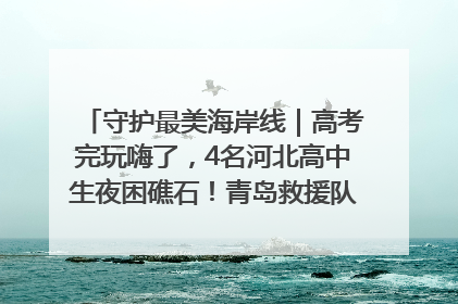 守护最美海岸线｜高考完玩嗨了，4名河北高中生夜困礁石！青岛救援队火速出动救上岸