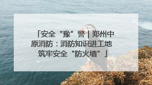 安全“豫”警｜郑州中原消防：消防知识进工地 筑牢安全“防火墙”