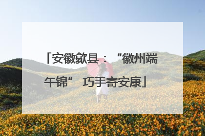 安徽歙县：“徽州端午锦” 巧手寄安康