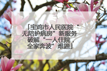 宝鸡市人民医院“无陪护病房”新服务 破解“一人住院，全家奔波”难题