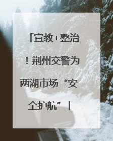 宣教+整治！荆州交警为两湖市场“安全护航”