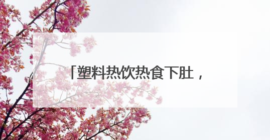 塑料热饮热食下肚，身体竟这样“报警”！小白鼠实验结果惊人
