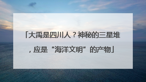 大禹是四川人？神秘的三星堆，应是“海洋文明”的产物