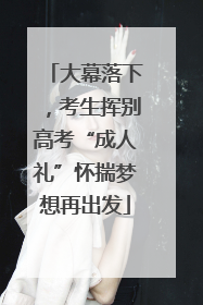 大幕落下，考生挥别高考“成人礼”怀揣梦想再出发