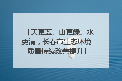 天更蓝、山更绿、水更清，长春市生态环境质量持续改善提升