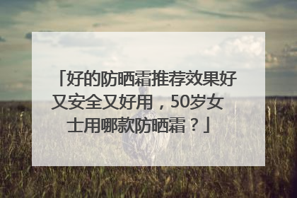 好的防晒霜推荐效果好又安全又好用，50岁女士用哪款防晒霜？