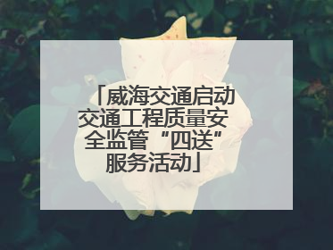 威海交通启动交通工程质量安全监管“四送”服务活动