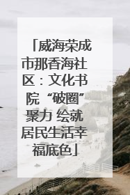 威海荣成市那香海社区：文化书院“破圈”聚力 绘就居民生活幸福底色