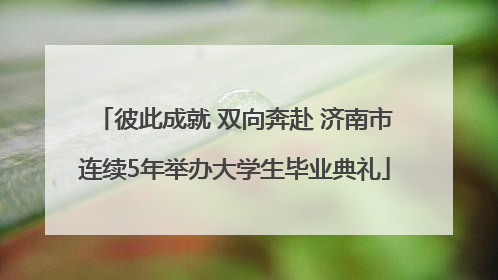 彼此成就 双向奔赴 济南市连续5年举办大学生毕业典礼