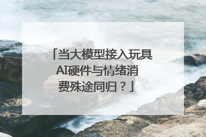 当大模型接入玩具 AI硬件与情绪消费殊途同归？