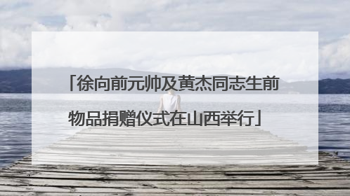 徐向前元帅及黄杰同志生前物品捐赠仪式在山西举行
