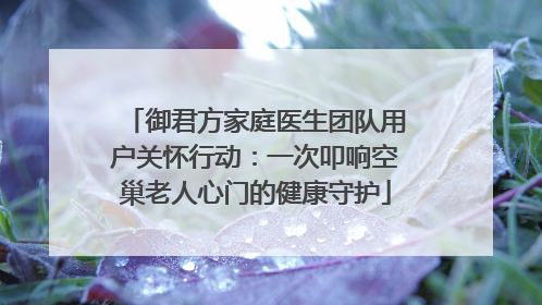 御君方家庭医生团队用户关怀行动：一次叩响空巢老人心门的健康守护