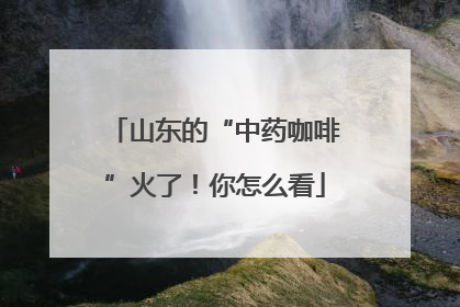 山东的“中药咖啡”火了！你怎么看