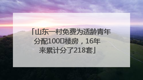 山东一村免费为适龄青年分配100㎡楼房，16年来累计分了218套