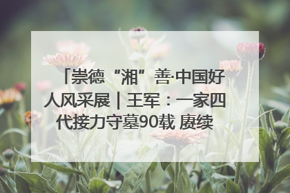 崇德“湘”善·中国好人风采展｜王军：一家四代接力守墓90载 赓续红色血脉践初心