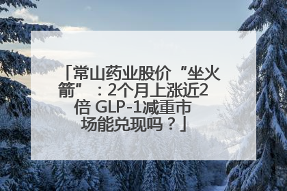 常山药业股价“坐火箭”：2个月上涨近2倍 GLP-1减重市场能兑现吗？