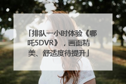 排队一小时体验《哪吒5DVR》，画面精美、舒适度待提升