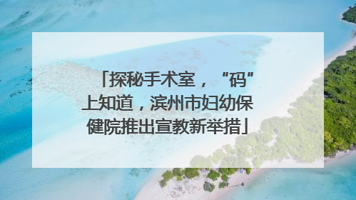 探秘手术室，“码”上知道，滨州市妇幼保健院推出宣教新举措