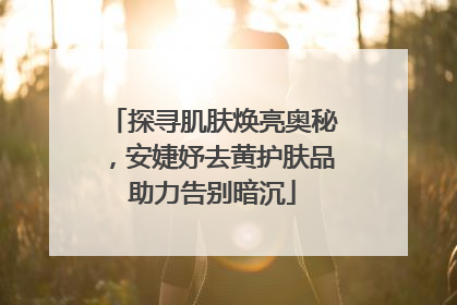 探寻肌肤焕亮奥秘，安婕妤去黄护肤品助力告别暗沉