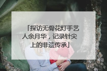 探访无骨花灯手艺人余月华，记录针尖上的非遗传承