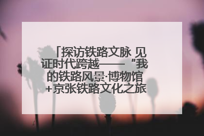探访铁路文脉 见证时代跨越——“我的铁路风景·博物馆+京张铁路文化之旅”活动在京启动