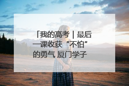 我的高考｜最后一课收获“不怕”的勇气 厦门学子万里同风赴新程