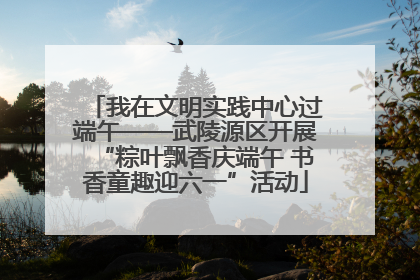 我在文明实践中心过端午——武陵源区开展“粽叶飘香庆端午 书香童趣迎六一”活动