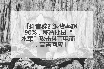 抖音辟谣退货率超90%，称遭批量“水军”攻击抖音电商，高管回应