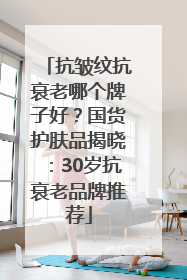 抗皱纹抗衰老哪个牌子好？国货护肤品揭晓：30岁抗衰老品牌推荐