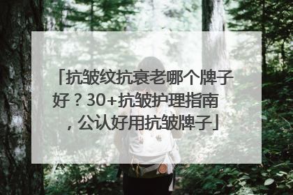 抗皱纹抗衰老哪个牌子好？30+抗皱护理指南，公认好用抗皱牌子