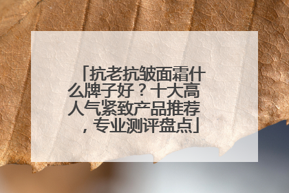 抗老抗皱面霜什么牌子好？十大高人气紧致产品推荐，专业测评盘点