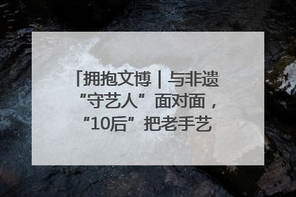 拥抱文博｜与非遗“守艺人”面对面，“10后”把老手艺玩出“潮”花样