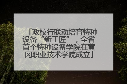 政校行联动培育特种设备“新工匠”，全省首个特种设备学院在黄冈职业技术学院成立