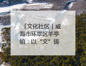 文化社区｜威海市环翠区羊亭镇：以“文”铸魂 绘就文化社区新画卷
