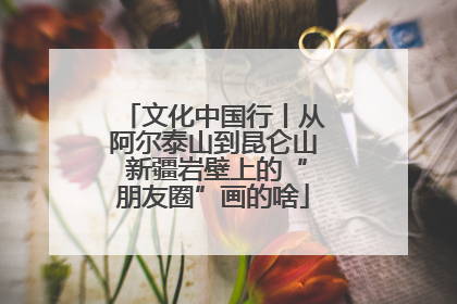 文化中国行丨从阿尔泰山到昆仑山 新疆岩壁上的“朋友圈”画的啥
