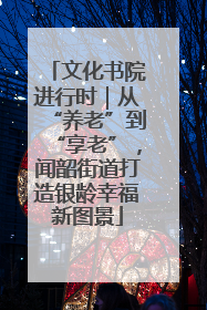 文化书院进行时｜从“养老”到“享老”，闻韶街道打造银龄幸福新图景
