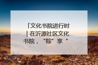 文化书院进行时｜在沂源社区文化书院，“粽”享“端午”美好时光