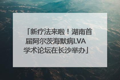 新疗法来啦!湖南首届阿尔茨海默病LVA学术论坛在长沙举办