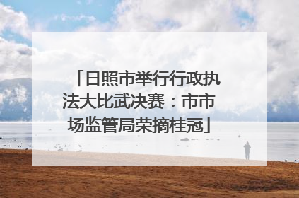 日照市举行行政执法大比武决赛：市市场监管局荣摘桂冠