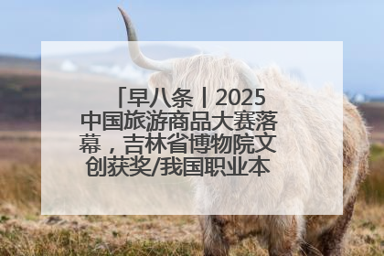 早八条丨2025中国旅游商品大赛落幕，吉林省博物院文创获奖/我国职业本科高校加速扩容