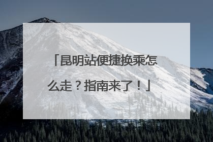昆明站便捷换乘怎么走？指南来了！