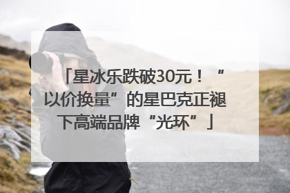 星冰乐跌破30元！“以价换量”的星巴克正褪下高端品牌“光环”