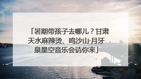 暑期带孩子去哪儿？甘肃天水麻辣烫、鸣沙山·月牙泉星空音乐会请你来