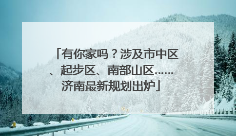 有你家吗？涉及市中区、起步区、南部山区……济南最新规划出炉