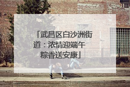 武昌区白沙洲街道：浓情迎端午 粽香送安康