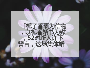 栀子香囊为信物，以栀香婚书为媒，52对新人许下誓言，这场集体婚礼幸福拉满！