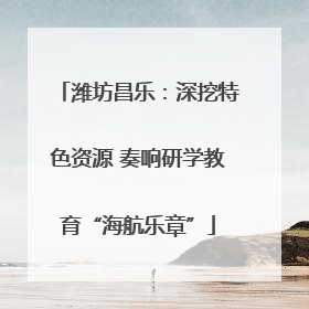 潍坊昌乐：深挖特色资源 奏响研学教育“海航乐章”