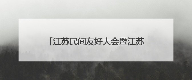 江苏民间友好大会暨江苏省人民对外友好协会成立70周年纪念活动举行